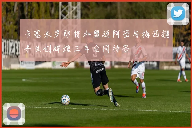 卡塞米罗即将加盟迈阿密与梅西携手共创辉煌三年合同待签