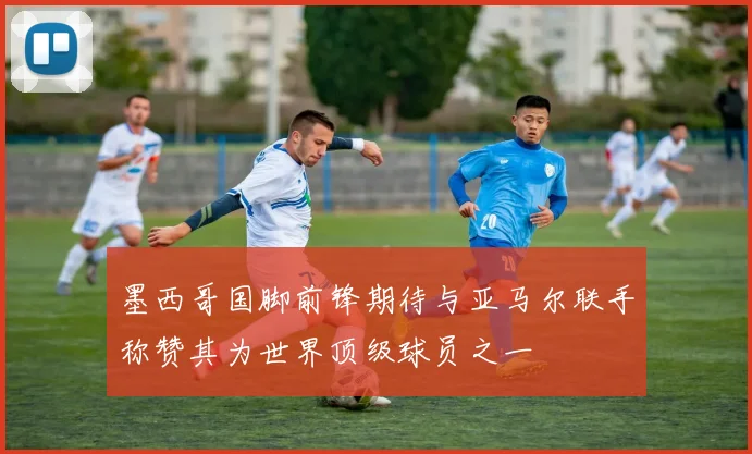 墨西哥国脚前锋期待与亚马尔联手称赞其为世界顶级球员之一