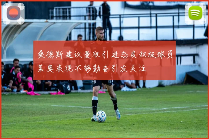 桑德斯建议曼联引进态度积极球员莱奥表现不够勤奋引发关注