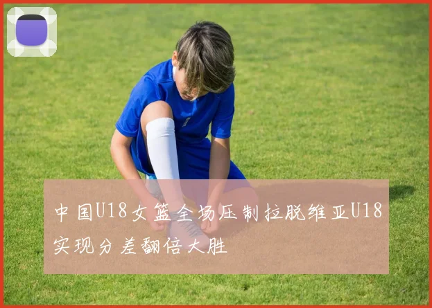 中国U18女篮全场压制拉脱维亚U18实现分差翻倍大胜