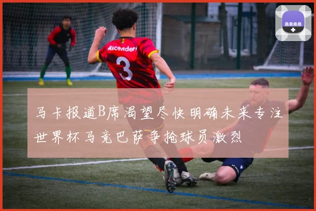 马卡报道B席渴望尽快明确未来专注世界杯马竞巴萨争抢球员激烈