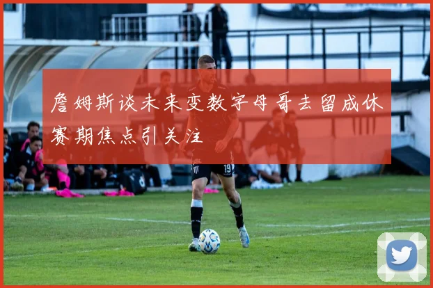 詹姆斯谈未来变数字母哥去留成休赛期焦点引关注