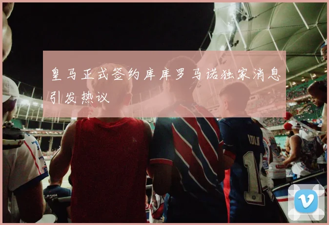 皇马正式签约库库罗马诺独家消息引发热议