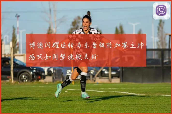 博德闪耀逆转马竞晋级附加赛主帅感叹如同梦境般美好