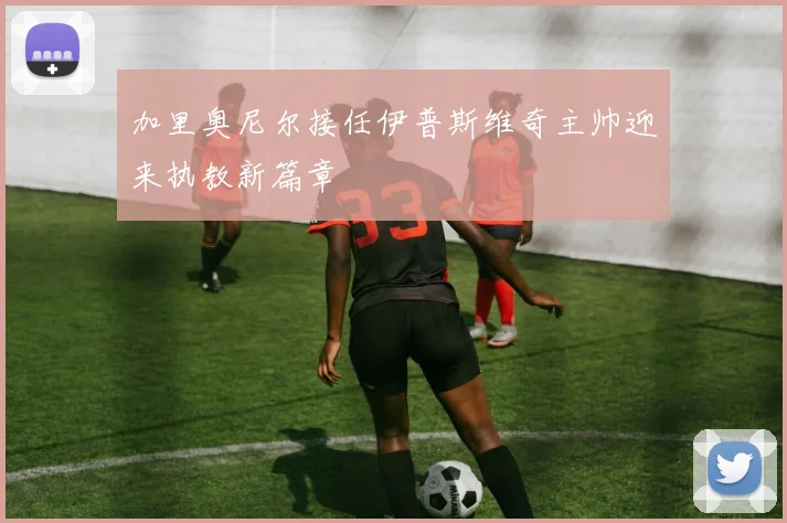 加里奥尼尔接任伊普斯维奇主帅迎来执教新篇章