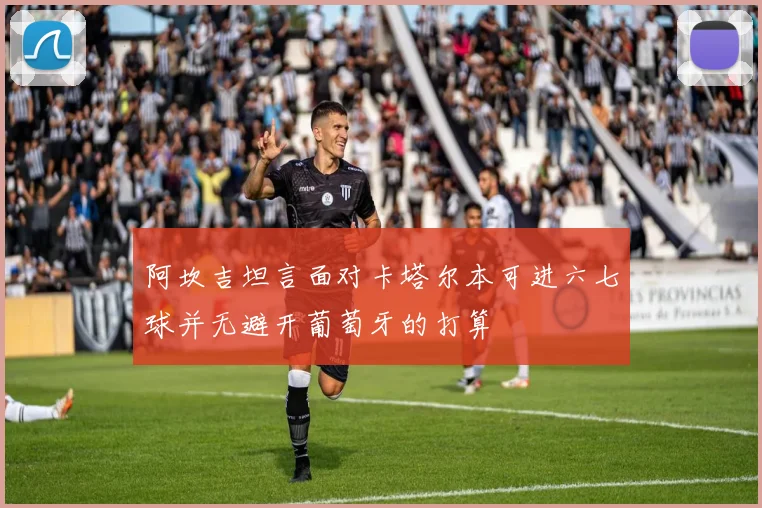 阿坎吉坦言面对卡塔尔本可进六七球并无避开葡萄牙的打算