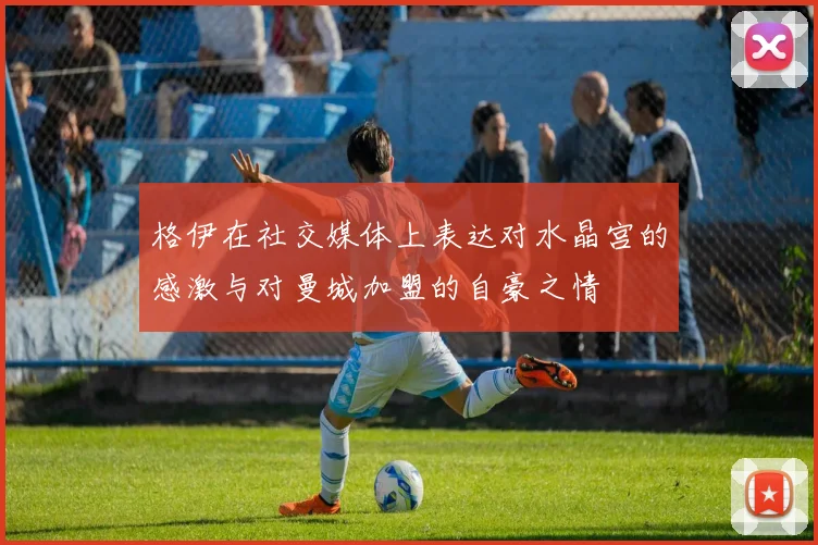 格伊在社交媒体上表达对水晶宫的感激与对曼城加盟的自豪之情
