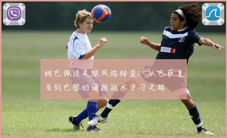 姆巴佩谈足球风格转变：从巴萨皇马到巴黎的逼抢战术学习之路