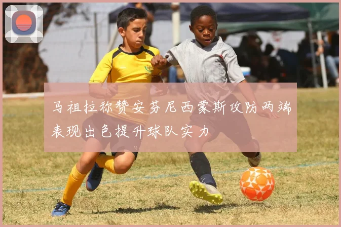 马祖拉称赞安芬尼西蒙斯攻防两端表现出色提升球队实力