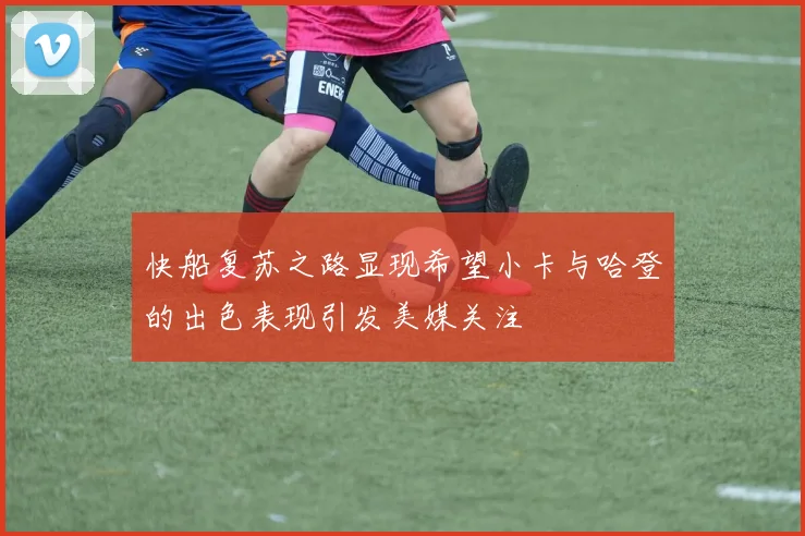 快船复苏之路显现希望小卡与哈登的出色表现引发美媒关注
